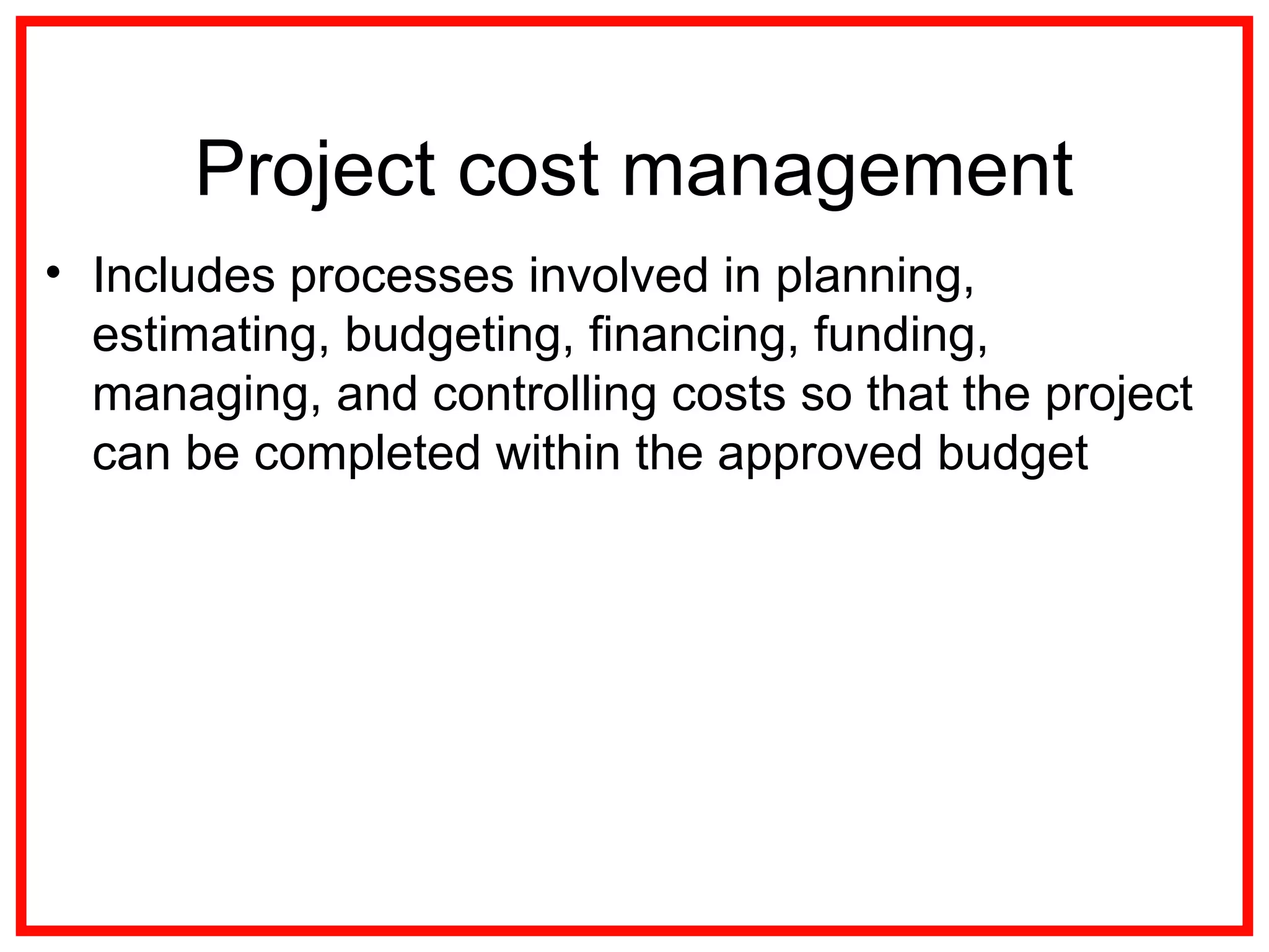 Project cost management
• Includes processes involved in planning,
estimating, budgeting, financing, funding,
managing, and controlling costs so that the project
can be completed within the approved budget
 