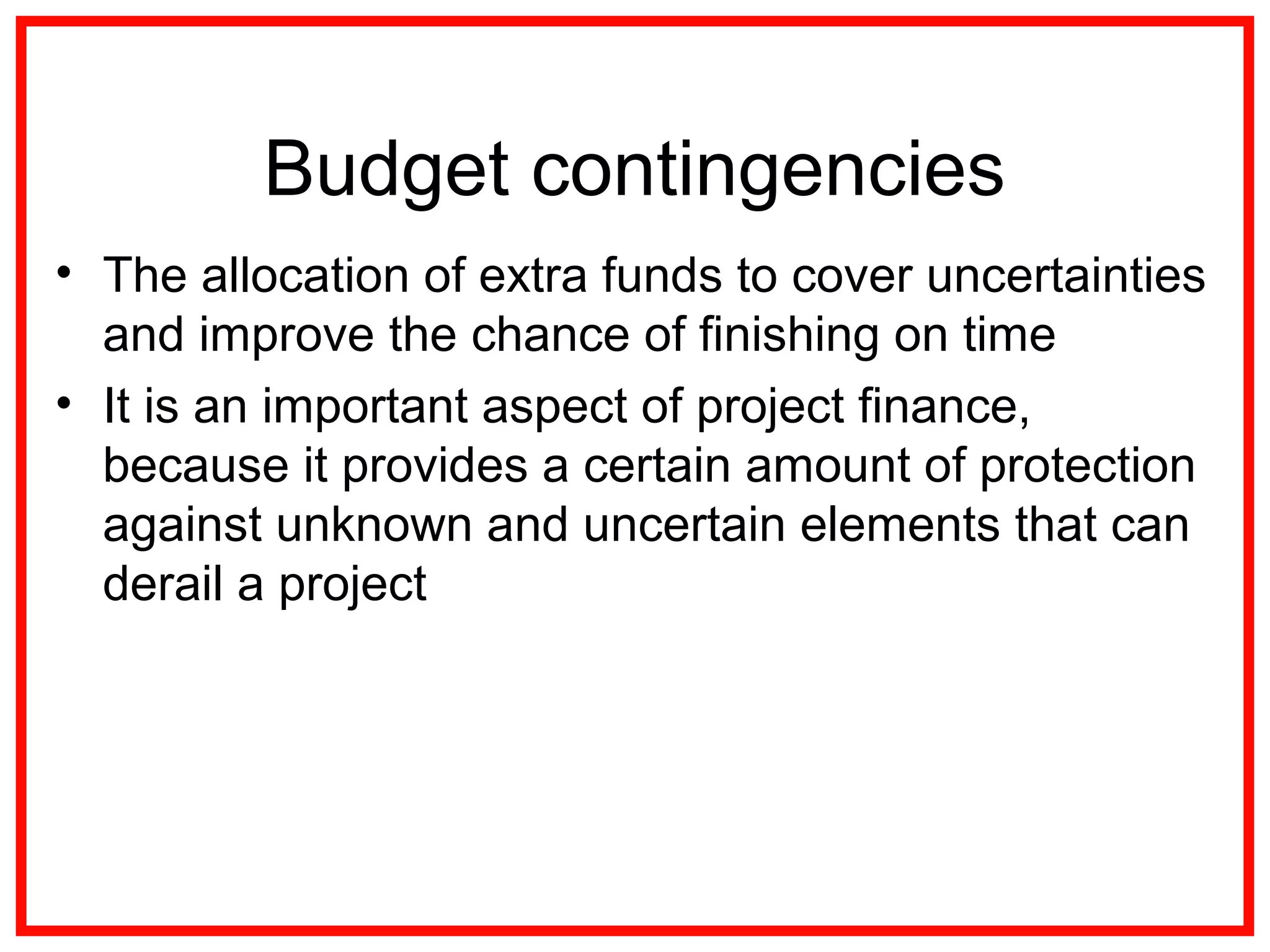 Budget contingencies
• The allocation of extra funds to cover uncertainties
and improve the chance of finishing on time
• It is an important aspect of project finance,
because it provides a certain amount of protection
against unknown and uncertain elements that can
derail a project
 