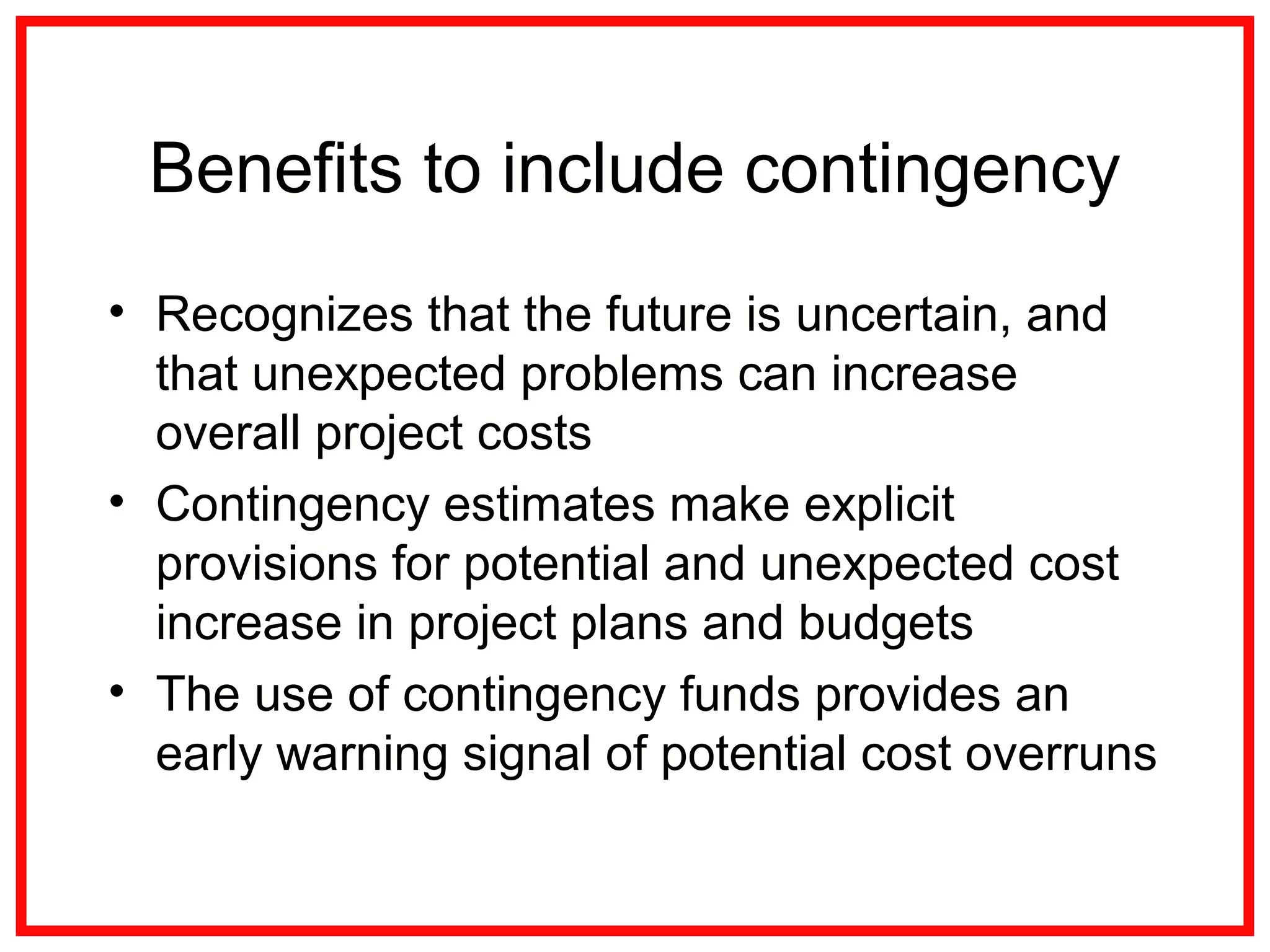 Benefits to include contingency
• Recognizes that the future is uncertain, and
that unexpected problems can increase
overall project costs
• Contingency estimates make explicit
provisions for potential and unexpected cost
increase in project plans and budgets
• The use of contingency funds provides an
early warning signal of potential cost overruns
 