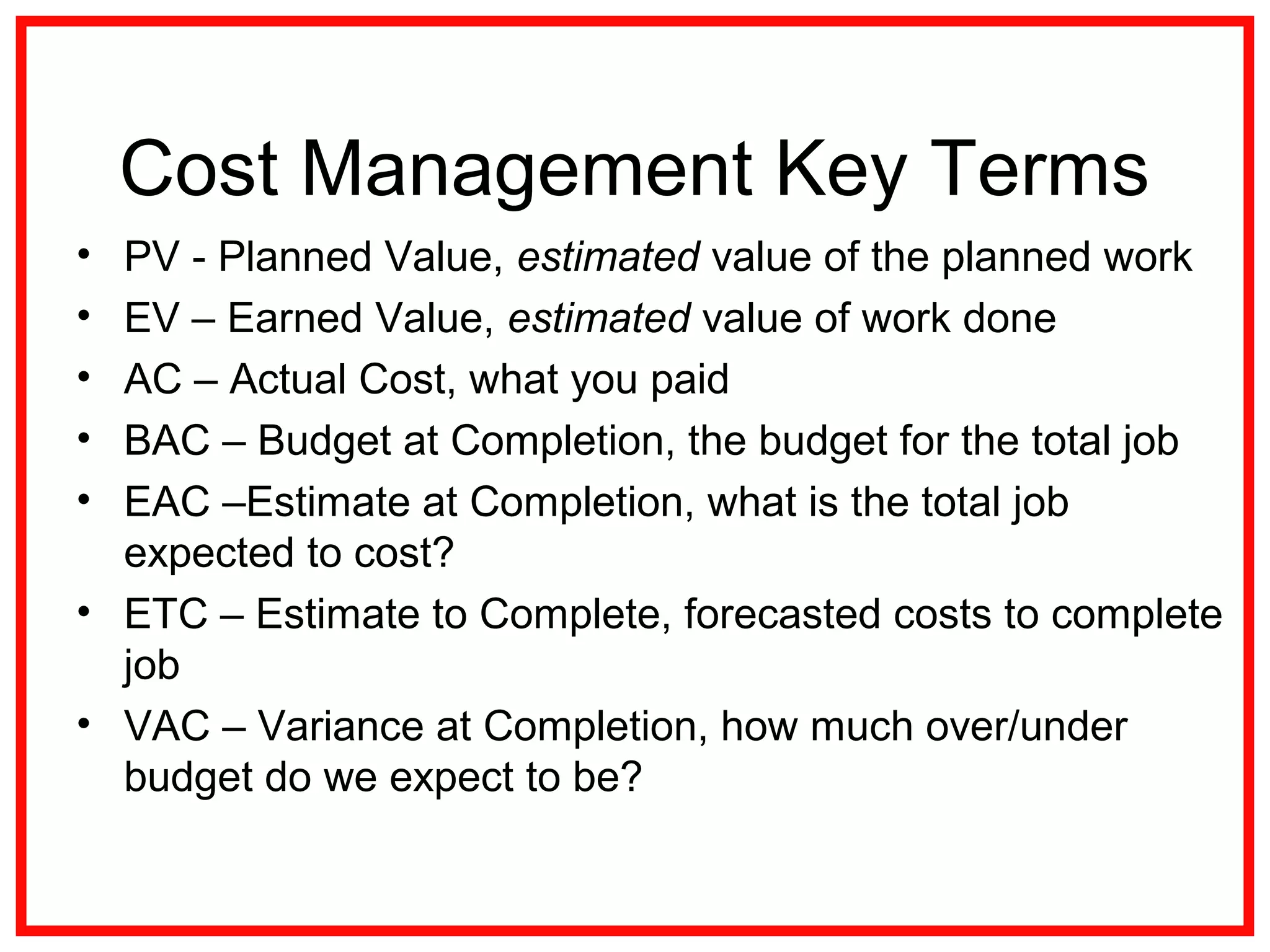 Cost Management Key Terms
• PV - Planned Value, estimated value of the planned work
• EV – Earned Value, estimated value of work done
• AC – Actual Cost, what you paid
• BAC – Budget at Completion, the budget for the total job
• EAC –Estimate at Completion, what is the total job
expected to cost?
• ETC – Estimate to Complete, forecasted costs to complete
job
• VAC – Variance at Completion, how much over/under
budget do we expect to be?
 
