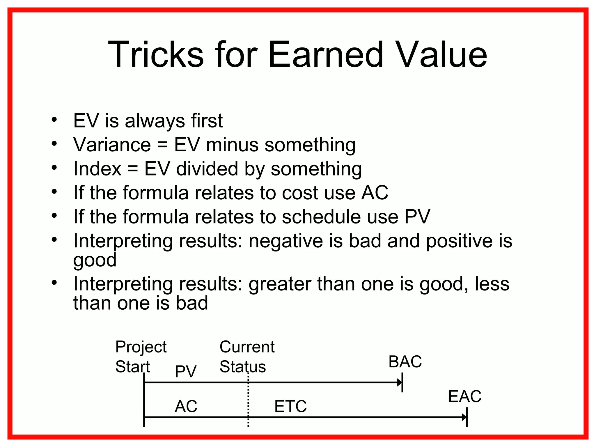 Tricks for Earned Value
• EV is always first
• Variance = EV minus something
• Index = EV divided by something
• If the formula relates to cost use AC
• If the formula relates to schedule use PV
• Interpreting results: negative is bad and positive is
good
• Interpreting results: greater than one is good, less
than one is bad
PV
AC ETC
EAC
BAC
Project
Start
Current
Status
 