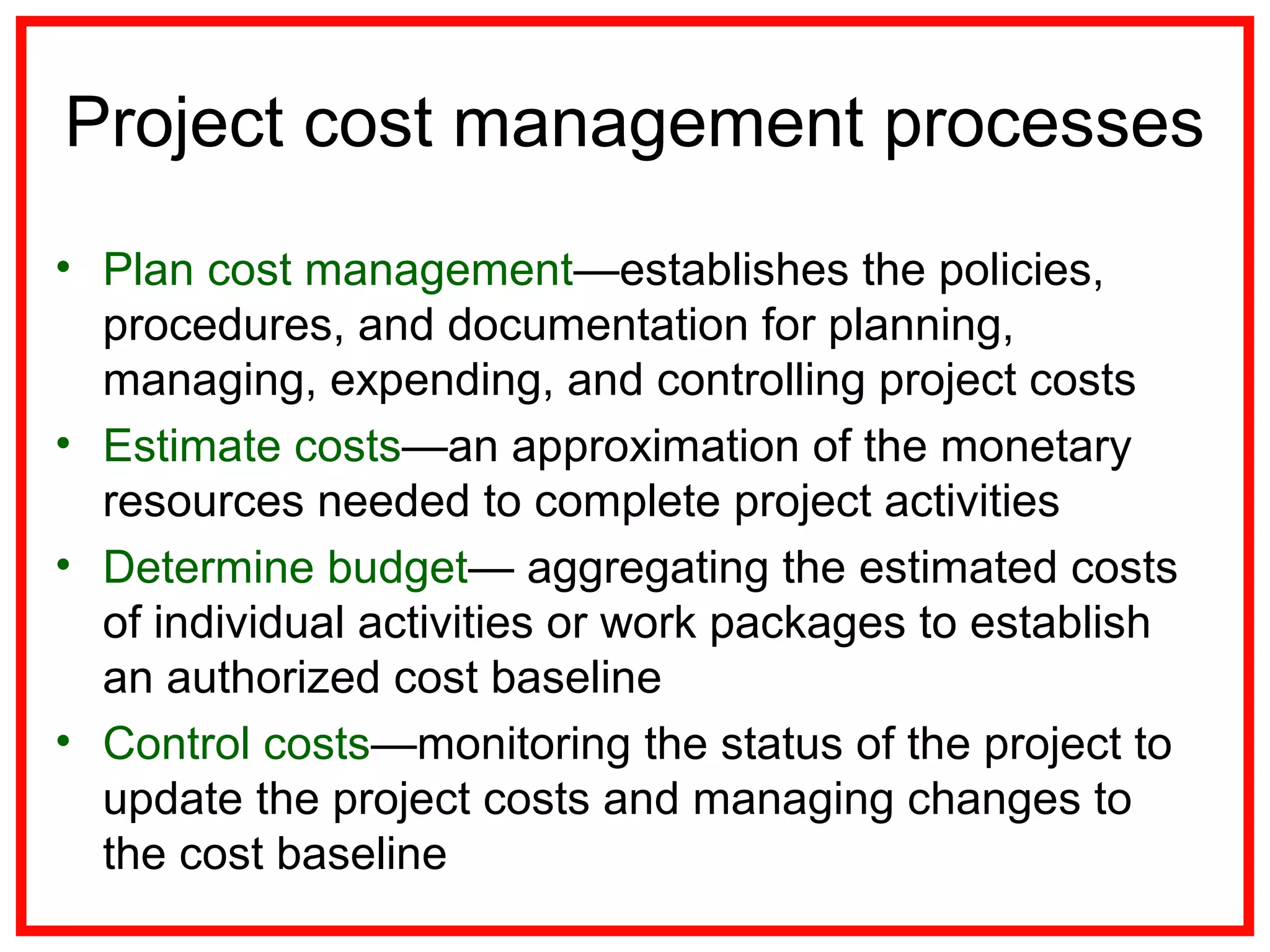 Project cost management processes
• Plan cost management—establishes the policies,
procedures, and documentation for planning,
managing, expending, and controlling project costs
• Estimate costs—an approximation of the monetary
resources needed to complete project activities
• Determine budget— aggregating the estimated costs
of individual activities or work packages to establish
an authorized cost baseline
• Control costs—monitoring the status of the project to
update the project costs and managing changes to
the cost baseline
 