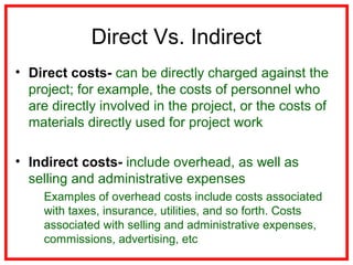 Direct Vs. Indirect
• Direct costs- can be directly charged against the
project; for example, the costs of personnel who
are directly involved in the project, or the costs of
materials directly used for project work
• Indirect costs- include overhead, as well as
selling and administrative expenses
Examples of overhead costs include costs associated
with taxes, insurance, utilities, and so forth. Costs
associated with selling and administrative expenses,
commissions, advertising, etc
 