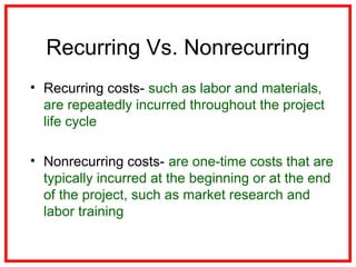 Recurring Vs. Nonrecurring
• Recurring costs- such as labor and materials,
are repeatedly incurred throughout the project
life cycle
• Nonrecurring costs- are one-time costs that are
typically incurred at the beginning or at the end
of the project, such as market research and
labor training
 