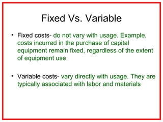 Fixed Vs. Variable
• Fixed costs- do not vary with usage. Example,
costs incurred in the purchase of capital
equipment remain fixed, regardless of the extent
of equipment use
• Variable costs- vary directly with usage. They are
typically associated with labor and materials
 