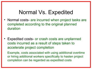 Normal Vs. Expedited
• Normal costs- are incurred when project tasks are
completed according to the original planned
duration
• Expedited costs- or crash costs are unplanned
costs incurred as a result of steps taken to
accelerate project completion
Example, costs associated with using additional overtime
or hiring additional workers specifically to hasten project
completion can be regarded as expedited costs
 