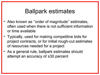 Ballpark estimates
• Also known as ‘‘order of magnitude’’ estimates,
often used when there is not sufficient information
or time available
• Typically, used for making competitive bids for
project contracts, or for initial rough-cut estimates
of resources needed for a project
• As a general rule, ballpark estimates should
attempt an accuracy of ±30 percent
 