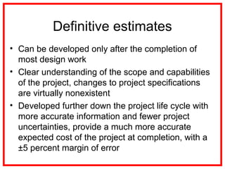 Definitive estimates
• Can be developed only after the completion of
most design work
• Clear understanding of the scope and capabilities
of the project, changes to project specifications
are virtually nonexistent
• Developed further down the project life cycle with
more accurate information and fewer project
uncertainties, provide a much more accurate
expected cost of the project at completion, with a
±5 percent margin of error
 