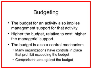 Budgeting
• The budget for an activity also implies
management support for that activity
• Higher the budget, relative to cost, higher
the managerial support
• The budget is also a control mechanism
• Many organizations have controls in place
that prohibit exceeding the budget
• Comparisons are against the budget
 