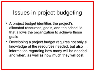 Issues in project budgeting
• A project budget identifies the project’s
allocated resources, goals, and the schedule
that allows the organization to achieve those
goals
• Developing a project budget requires not only a
knowledge of the resources needed, but also
information regarding how many will be needed
and when, as well as how much they will cost
 