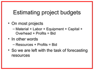 Estimating project budgets
• On most projects
– Material + Labor + Equipment + Capital +
Overhead + Profits = Bid
• In other words
– Resources + Profits = Bid
• So we are left with the task of forecasting
resources
 