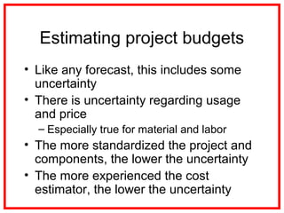 Estimating project budgets
• Like any forecast, this includes some
uncertainty
• There is uncertainty regarding usage
and price
– Especially true for material and labor
• The more standardized the project and
components, the lower the uncertainty
• The more experienced the cost
estimator, the lower the uncertainty
 
