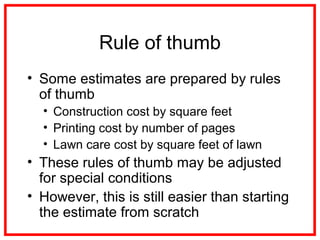 Rule of thumb
• Some estimates are prepared by rules
of thumb
• Construction cost by square feet
• Printing cost by number of pages
• Lawn care cost by square feet of lawn
• These rules of thumb may be adjusted
for special conditions
• However, this is still easier than starting
the estimate from scratch
 