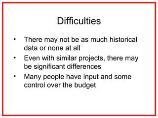 Difficulties
• There may not be as much historical
data or none at all
• Even with similar projects, there may
be significant differences
• Many people have input and some
control over the budget
 