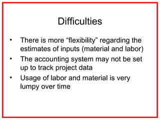 Difficulties
• There is more “flexibility” regarding the
estimates of inputs (material and labor)
• The accounting system may not be set
up to track project data
• Usage of labor and material is very
lumpy over time
 