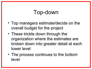 Top-down
• Top managers estimate/decide on the
overall budget for the project
• These trickle down through the
organization where the estimates are
broken down into greater detail at each
lower level
• The process continues to the bottom
level
 