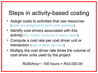 Steps in activity-based costing
• Assign costs to activities that use resources
(costs are assigned to each work package)
• Identify cost drivers associated with this
activity( like human resource in many cases)
• Compute a cost rate per cost driver unit or
transaction (cost of labor per hour)
• Multiply the cost driver rate times the volume of
cost driver units used by the project
Rs50/hour 100 hours = Rs5,000.00∗
 