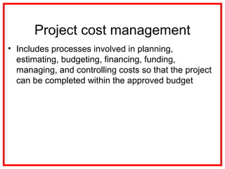 Project cost management
• Includes processes involved in planning,
estimating, budgeting, financing, funding,
managing, and controlling costs so that the project
can be completed within the approved budget
 
