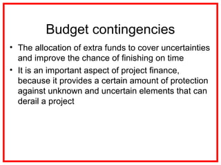 Budget contingencies
• The allocation of extra funds to cover uncertainties
and improve the chance of finishing on time
• It is an important aspect of project finance,
because it provides a certain amount of protection
against unknown and uncertain elements that can
derail a project
 