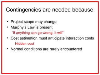 Contingencies are needed because
• Project scope may change
• Murphy’s Law is present
“If anything can go wrong, it will”
• Cost estimation must anticipate interaction costs
Hidden cost
• Normal conditions are rarely encountered
 