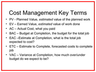 Cost Management Key Terms
• PV - Planned Value, estimated value of the planned work
• EV – Earned Value, estimated value of work done
• AC – Actual Cost, what you paid
• BAC – Budget at Completion, the budget for the total job
• EAC –Estimate at Completion, what is the total job
expected to cost?
• ETC – Estimate to Complete, forecasted costs to complete
job
• VAC – Variance at Completion, how much over/under
budget do we expect to be?
 