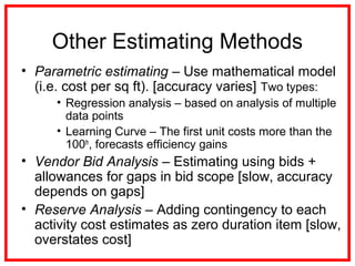 Other Estimating Methods
• Parametric estimating – Use mathematical model
(i.e. cost per sq ft). [accuracy varies] Two types:
• Regression analysis – based on analysis of multiple
data points
• Learning Curve – The first unit costs more than the
100th
, forecasts efficiency gains
• Vendor Bid Analysis – Estimating using bids +
allowances for gaps in bid scope [slow, accuracy
depends on gaps]
• Reserve Analysis – Adding contingency to each
activity cost estimates as zero duration item [slow,
overstates cost]
 