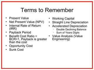 Terms to Remember
• Present Value
• Net Present Value (NPV)
• Internal Rate of Return
(IRR)
• Payback Period
• Benefit Cost Ratio =
BCR>1, Payback is greater
than the cost
• Opportunity Cost
• Sunk Cost
• Working Capital
• Straight Line Depreciation
• Accelerated Depreciation
• Double Declining Balance
• Sum of Years Digits
• Value Analysis (Value
Engineering)
 