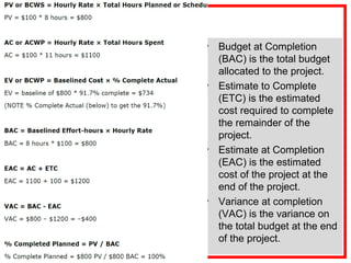• Budget at Completion
(BAC) is the total budget
allocated to the project.
• Estimate to Complete
(ETC) is the estimated
cost required to complete
the remainder of the
project.
• Estimate at Completion
(EAC) is the estimated
cost of the project at the
end of the project.
• Variance at completion
(VAC) is the variance on
the total budget at the end
of the project.
 
