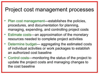 Project cost management processes
• Plan cost management—establishes the policies,
procedures, and documentation for planning,
managing, expending, and controlling project costs
• Estimate costs—an approximation of the monetary
resources needed to complete project activities
• Determine budget— aggregating the estimated costs
of individual activities or work packages to establish
an authorized cost baseline
• Control costs—monitoring the status of the project to
update the project costs and managing changes to
the cost baseline
 