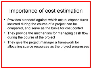 Importance of cost estimation
• Provides standard against which actual expenditures
incurred during the course of a project can be
compared, and serve as the basis for cost control
• They provide the mechanism for managing cash flow
during the course of the project
• They give the project manager a framework for
allocating scarce resources as the project progresses
 