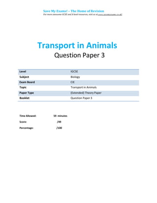 Save My Exams! – The Home of Revision
For more awesome GCSE and A level resources, visit us at www.savemyexams.co.uk/
Transport in Animals
Question Paper 3
Subject Biology
Topic Transport in Animals
Booklet Question Paper 3
Time Allowed: 59 minutes
Score: /49
Percentage: /100
Exam Board CIE
Level IGCSE
Paper Type (Extended) Theory Paper
 