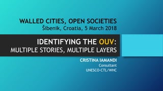 IDENTIFYING THE OUV:
MULTIPLE STORIES, MULTIPLE LAYERS
CRISTINA IAMANDI
Consultant
UNESCO-CTL/WHC
WALLED CITIES, OPEN SOCIETIES
Šibenik, Croatia, 5 March 2018
 