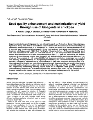 Agricultural Science Research Journal 3(9); pp. 303- 309, September 2013
Available online at http://www.resjournals.com/ARJ
ISSN: 2026 – 6332 ©2013 International Research Journals
Full Length Research Paper
Seed quality enhancement and maximization of yield
through use of bioagents in chickpea
K Kanaka Durga, V Bharathi, Sandeep Varma Vunnam and K Keshavulu
Seed Research and Technology Centre, Acharya N G Ranga Agricultural University Rajendranagar, Hyderabad,
A P, India
Abstract
Experimental studies on chickpea carried out at Seed Research and Technology Center, Rajendranagar,
Hyderabad during rabi, 2010-12 revealed that seed treatment with Pseudomonas fluorescens at 10 g/kg
seed along with soil application of P. fluorescens at 3 kg/acre was found to be the best and effective as
it recorded least incidence of wilt disease (11.26 per cent) and root rot (1.43 per cent) followed by seed
treatment with Tebuconazole (100% Raxil T at 25 g/l = Tebuconazole 4 g/l + Triflunuron) at 1 ml/kg seed
with less incidence of wilt (13.62 per cent) and root rot (0.44 per cent) under field conditions. Seed
treated with Benomyl at 2 ml/kg seed produced maximum yield (7.17 q/ha) but remained at par with the
treatment, P. fluorescens at 10 g/kg seed along with soil application of P. fluorescens at 3 kg/acre (7.02
q/ha) and Tebuconazole at 1 ml/ kg seed (6.62 q/ha). Maximum germination percentage was recorded
with Benomyl (Benomyl 500 WP) at 2 ml/kg seed (treated check) and Tebuconazole at 1 ml/ kg seed (95
per cent) followed by treatment with P. fluorescens at 10 g/kg seed along with soil application of P.
fluorescens at 3 kg/acre (94 per cent). Maximization of growth parameters like root length, shoot length
and total seedling length were observed with Benomyl at 2 ml/ kg seed as 17.0 cm, 10.3 cm and 27.3
cm, respectively. Considering seedling vigour index as an important seed quality character, P.
fluorescens and Benomyl at 2 ml/kg seed recorded high seedling vigor index. The per cent recovery of
infested seeds from the harvest was found to be low with treated seeds compared to the control.
Key words: Chickpea, Seed yield, Seed quality, P. fluorescens and Bio-agents.
INTRODUCTION
Among various pulse crops, chickpea (Cicer arietinum L.)
is considered as one of the oldest crop cultivated both in
Asia and Europe. Among pulses, chickpea has also been
reported to suffer severe yield losses due to various
insect pests and diseases. Of the various diseases, fungi
especially, the wilt caused by species of Fusarium
remains to be a challenging task in terms of management
since it is soil-borne in nature (Agrios, 2000; Singh et al.,
1986). Chickpea is the most nutritive pulse among
different food legumes being extensively used as protein
adjunct to starchy diet.
Seed is the most vital and crucial input for crop
production. Planting quality seed, one of the cheapest
input in crop production, is the key to agricultural
progress. Response of other inputs in crop production
depends on seed material used. Seed quality of chickpea
was affected by incidence of seed borne diseases like
wilt and root rot. Earlier workers reported influence of
cultural, regulatory, physical, chemical and biological
methods on the control of the seed and soil borne
pathogens. In modern agriculture, agrochemicals are
unavoidable, but bio-agents are important components in
integrated pest management programme and sustainable
agriculture. The combined use of bio-control agents and
chemical pesticides has attracted much attention as a
way to obtain synergistic or additive effects in the control
of soil borne pathogens. Among these, chemical methods
offer a good choice to farmer to combat the diseases. But
owing to so many problems in view of ecosystem and
environment, a rapid shift has been made from synthetic
products to bio products, which are eco friendly and
beneficial. Keeping these aspects in view, the present
study was carried out based on preliminary studies to find
out the effect of various bio-agents on seed quality by
 