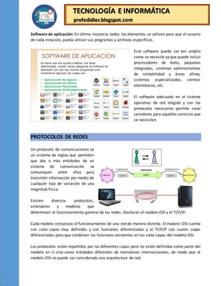 TECNOLOGÍA E INFORMÁTICA
profedidier.blogspot.com
Software de aplicación: En última instancia, todos los elementos se utilizan para que el usuario
de cada estación, pueda utilizar sus programas y archivos específicos.
Este software puede ser tan amplio
como se necesite ya que puede incluir
procesadores de texto, paquetes
integrados, sistemas administrativos
de contabilidad y áreas afines,
sistemas especializados, correos
electrónicos, etc.
El software adecuado en el sistema
operativo de red elegido y con los
protocolos necesarios permite crear
servidores para aquellos servicios que
se necesiten.
PROTOCOLOS DE REDES
Un protocolo de comunicaciones es
un sistema de reglas que permiten
que dos o más entidades de un
sistema de comunicación se
comuniquen entre ellas para
transmitir información por medio de
cualquier tipo de variación de una
magnitud física.
Existen diversos protocolos,
estándares y modelos que
determinan el funcionamiento general de las redes. Destacan el modelo OSI y el TCP/IP.
Cada modelo estructura el funcionamiento de una red de manera distinta. El modelo OSI cuenta
con siete capas muy definidas y con funciones diferenciadas y el TCP/IP con cuatro capas
diferenciadas pero que combinan las funciones existentes en las siete capas del modelo OSI.
Los protocolos están repartidos por las diferentes capas pero no están definidos como parte del
modelo en sí sino como entidades diferentes de normativas internacionales, de modo que el
modelo OSI no puede ser considerado una arquitectura de red.
 