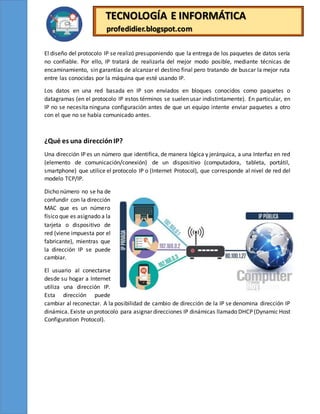 TECNOLOGÍA E INFORMÁTICA
profedidier.blogspot.com
El diseño del protocolo IP se realizó presuponiendo que la entrega de los paquetes de datos sería
no confiable. Por ello, IP tratará de realizarla del mejor modo posible, mediante técnicas de
encaminamiento, sin garantías de alcanzar el destino final pero tratando de buscar la mejor ruta
entre las conocidas por la máquina que esté usando IP.
Los datos en una red basada en IP son enviados en bloques conocidos como paquetes o
datagramas (en el protocolo IP estos términos se suelen usar indistintamente). En particular, en
IP no se necesita ninguna configuración antes de que un equipo intente enviar paquetes a otro
con el que no se había comunicado antes.
¿Qué es una direcciónIP?
Una dirección IP es un número que identifica, de manera lógica y jerárquica, a una Interfaz en red
(elemento de comunicación/conexión) de un dispositivo (computadora, tableta, portátil,
smartphone) que utilice el protocolo IP o (Internet Protocol), que corresponde al nivel de red del
modelo TCP/IP.
Dicho número no se ha de
confundir con la dirección
MAC que es un número
físico que es asignado a la
tarjeta o dispositivo de
red (viene impuesta por el
fabricante), mientras que
la dirección IP se puede
cambiar.
El usuario al conectarse
desde su hogar a Internet
utiliza una dirección IP.
Esta dirección puede
cambiar al reconectar. A la posibilidad de cambio de dirección de la IP se denomina dirección IP
dinámica. Existe un protocolo para asignar direcciones IP dinámicas llamado DHCP (Dynamic Host
Configuration Protocol).
 