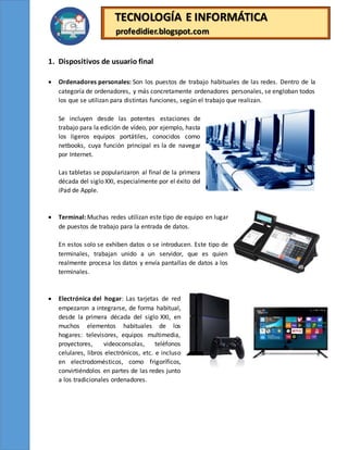 TECNOLOGÍA E INFORMÁTICA
profedidier.blogspot.com
1. Dispositivos de usuario final
 Ordenadores personales: Son los puestos de trabajo habituales de las redes. Dentro de la
categoría de ordenadores, y más concretamente ordenadores personales, se engloban todos
los que se utilizan para distintas funciones, según el trabajo que realizan.
Se incluyen desde las potentes estaciones de
trabajo para la edición de vídeo, por ejemplo, hasta
los ligeros equipos portátiles, conocidos como
netbooks, cuya función principal es la de navegar
por Internet.
Las tabletas se popularizaron al final de la primera
década del siglo XXI, especialmente por el éxito del
iPad de Apple.
 Terminal: Muchas redes utilizan este tipo de equipo en lugar
de puestos de trabajo para la entrada de datos.
En estos solo se exhiben datos o se introducen. Este tipo de
terminales, trabajan unido a un servidor, que es quien
realmente procesa los datos y envía pantallas de datos a los
terminales.
 Electrónica del hogar: Las tarjetas de red
empezaron a integrarse, de forma habitual,
desde la primera década del siglo XXI, en
muchos elementos habituales de los
hogares: televisores, equipos multimedia,
proyectores, videoconsolas, teléfonos
celulares, libros electrónicos, etc. e incluso
en electrodomésticos, como frigoríficos,
convirtiéndolos en partes de las redes junto
a los tradicionales ordenadores.
 