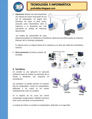 TECNOLOGÍA E INFORMÁTICA
profedidier.blogspot.com
 Impresoras: Muchos de estos dispositivos
son capaces de actuar como parte de una
red de ordenadores sin ningún otro
elemento, tal como un print server,
actuando como intermediario entre la
impresora y el dispositivo que está
solicitando un trabajo de impresión
determinado.
Los medios de conectividad de estos
dispositivos pueden ser alámbricos o inalámbricos, dentro de esteúltimo puede ser mediante:
Ethernet, Wi-Fi, infrarrojo o bluetooth.
En algunos casos se integran dentro de la impresora y en otros por medio de convertidores
externos.
 Otros elementos: Escáneres, lectores de
CD-ROM.
2. Servidores
Un servidor es una aplicación en ejecución
(software) capaz de atender las peticiones de un
cliente y devolverle una respuesta en
concordancia.
Los servidores se pueden ejecutar en cualquier
tipo de computadora, incluso en computadoras
dedicadas a las cuales se les conoce
individualmente como «el servidor».
En la mayoría de los casos una misma
computadora puede proveer múltiples servicios y
tener varios servidores en funcionamiento.
La ventaja de montar un servidor en computadoras dedicadas es la seguridad.
 