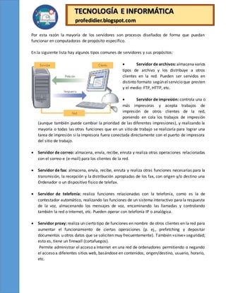 TECNOLOGÍA E INFORMÁTICA
profedidier.blogspot.com
Por esta razón la mayoría de los servidores son procesos diseñados de forma que puedan
funcionar en computadoras de propósito específico.
En la siguiente lista hay algunos tipos comunes de servidores y sus propósitos:
 Servidor de archivos: almacena varios
tipos de archivo y los distribuye a otros
clientes en la red. Pueden ser servidos en
distinto formato según el servicio que presten
y el medio: FTP, HTTP, etc.
 Servidor de impresión: controla una o
más impresoras y acepta trabajos de
impresión de otros clientes de la red,
poniendo en cola los trabajos de impresión
(aunque también puede cambiar la prioridad de las diferentes impresiones), y realizando la
mayoría o todas las otras funciones que en un sitio de trabajo se realizaría para lograr una
tarea de impresión si la impresora fuera conectada directamente con el puerto de impresora
del sitio de trabajo.
 Servidor de correo: almacena, envía, recibe, enruta y realiza otras operaciones relacionadas
con el correo-e (e-mail) para los clientes de la red.
 Servidor de fax: almacena, envía, recibe, enruta y realiza otras funciones necesarias para la
transmisión, la recepción y la distribución apropiadas de los fax, con origen y/o destino una
Ordenador o un dispositivo físico de telefax.
 Servidor de telefonía: realiza funciones relacionadas con la telefonía, como es la de
contestador automático, realizando las funciones de un sistema interactivo para la respuesta
de la voz, almacenando los mensajes de voz, encaminando las llamadas y controlando
también la red o Internet, etc. Pueden operar con telefonía IP o analógica.
 Servidor proxy: realiza un cierto tipo de funciones en nombre de otros clientes en la red para
aumentar el funcionamiento de ciertas operaciones (p. ej., prefetching y depositar
documentos u otros datos que se soliciten muy frecuentemente). También «sirve» seguridad;
esto es, tiene un firewall (cortafuegos).
Permite administrar el acceso a Internet en una red de ordenadores permitiendo o negando
el acceso a diferentes sitios web, basándose en contenidos, origen/destino, usuario, horario,
etc.
 