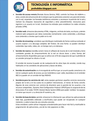 TECNOLOGÍA E INFORMÁTICA
profedidier.blogspot.com
 Servidor de acceso remoto (Remote Access Service, RAS): controla las líneas de módems u
otros canales decomunicación de lared para que las peticiones conecten una posiciónremota
con la red, responden las llamadas telefónicas entrantes o reconocen la petición de la red y
realizan los chequeos necesarios de seguridad y otros procedimientos necesarios para
registrar a un usuario en la red. Gestionan las entradas para establecer las redes virtuales
privadas (VPN).
 Servidor web: almacena documentos HTML, imágenes, archivos de texto, escrituras, y demás
material web compuesto por datos (conocidos normalmente como contenido), y distribuye
este contenido a clientes que la piden en la red.
 Servidor de streaming: servidores que distribuyen multimedia de forma continua evitando al
usuario esperar a la descarga completa del fichero. De esta forma se pueden distribuir
contenidos tipo radio, vídeo, etc. en tiempo real y sin demoras.
 Servidor de reserva (standby server): tiene el software de reserva de la red instalado y tiene
cantidades grandes de almacenamiento de la red en discos duros u otras formas del
almacenamiento disponibles para que se utilice con el fin de asegurarse de que la pérdida de
un servidor principal no afecte a la red.
El servidor de reserva lo puede ser de cualquiera de los otros tipos de servidor, siendo muy
habituales en los servidores de aplicaciones y bases de datos.
 Servidor de autenticación: es el encargado de verificar que un usuario pueda conectarse a la
red en cualquier punto de acceso, ya sea inalámbrico o por cable, basándose en el estándar
802.1x y puede ser un servidor de tipo RADIUS.
 Servidores para los servicios de red: estos equipos gestionan aquellos servicios necesarios
propios de la red y sin los cuales no se podrían interconectar, al menos de forma sencilla.
Algunos de esos servicios son: servicio de directorio para la gestión de los usuarios y los
recursos compartidos, Dynamic Host Configuration Protocol (DHCP) para la asignación de las
direcciones IP en redes TCP/IP, Domain Name System (DNS) para poder nombrar los equipos
sin tener que recurrir a su dirección IP numérica, etc.
 Servidor de base de datos: permite almacenar la información que utilizan las aplicaciones de
todo tipo, guardándola ordenada y clasificada y que puede ser recuperada en cualquier
momento y sobre la base de una consulta concreta.
Estos servidores suelen utilizar lenguajes estandarízados para hacer más fácil y reutilizable la
programación de aplicaciones, uno de los más populares es SQL.
 