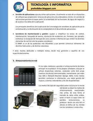 TECNOLOGÍA E INFORMÁTICA
profedidier.blogspot.com
 Servidor de aplicaciones: ejecuta ciertas aplicaciones. Usualmente se trata de un dispositivo
de software que proporciona servicios de aplicación a los ordenadores cliente. Un servidor de
aplicaciones gestiona la mayor parte (o la totalidad) de las funciones de lógica de negocio y
de acceso a los datos de la aplicación.
Los principales beneficios de la aplicación de la tecnología de servidores de aplicación son la
centralización y la disminución de la complejidad en el desarrollo de aplicaciones.
 Servidores de monitorización y gestión: ayudan a simplificar las tareas de control,
monitorización, búsqueda de averías, resolución de incidencias, etc. Permiten, por ejemplo,
centralizar la recepción de mensajes de aviso, alarma e información que emiten los distintos
elementos de red (no solo los propios servidores).
El SNMP es un de los protocolos más difundidos y que permite comunicar elementos de
distintos fabricantes y de distinta naturaleza.
Y otros muchos dedicados a múltiples tareas, desde muy generales a aquellos de una
especificidad enorme.
3. Almacenamientoenred
En las redes medianas y grandes el almacenamiento de datos
principal no se produce en los propios servidores sino que se
utilizan dispositivos externos, conocidos como disk arrays
(matrices de discos) interconectados, normalmente por redes
tipo SAN o Network-Attached Storage (NAS). Estos medios
permiten centralizar la información, una mejor gestión del
espacio, sistemas redundantes y de alta disponibilidad.
Los medios de copia de seguridad suelen incluirse en la misma
red donde sealojan los medios de
almacenamiento mencionados
más arriba, de esta forma el
traslado de datos entre ambos,
tanto al hacer la copia como las
posibles restauraciones, se
producen dentro de esta red sin
afectar al tráfico de los clientes
con los servidores o entre ellos.
 