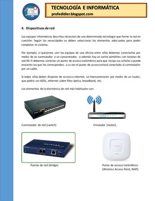 TECNOLOGÍA E INFORMÁTICA
profedidier.blogspot.com
4. Dispositivos de red
Los equipos informáticos descritos necesitan de una determinada tecnología que forme la red en
cuestión. Según las necesidades se deben seleccionar los elementos adecuados para poder
completar el sistema.
Por ejemplo, si queremos unir los equipos de una oficina entre ellos debemos conectarlos por
medio de un conmutador o un concentrador, si además hay un varios portátiles con tarjetas de
red Wi-Fi debemos conectar un punto de acceso inalámbrico para que recoja sus señales y pueda
enviarles las que les correspondan, a su vez el punto de acceso estará conectado al conmutador
por un cable.
Si todos ellos deben disponer de acceso a Internet, se interconectarán por medio de un router,
que podría ser ADSL, ethernet sobre fibra óptica, broadband, etc.
Los elementos de la electrónica de red más habituales son:
Conmutador de red (switch) Enrutador (router),
Puente de red (bridge) Punto de acceso inalámbrico
(Wireless Access Point, WAP).
 