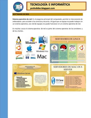 TECNOLOGÍA E INFORMÁTICA
profedidier.blogspot.com
SOFTWAREDERED
Sistema operativo de red: Es el programa principal del computador, permite la interconexión de
ordenadores para acceder a los servicios y recursos. Al igual que un equipo no puede trabajar sin
un sistema operativo, una red de equipos no puede funcionar sin un sistema operativo de red.
En muchos casos el sistema operativo de red es parte del sistema operativo de los servidores y
de los clientes.
 
