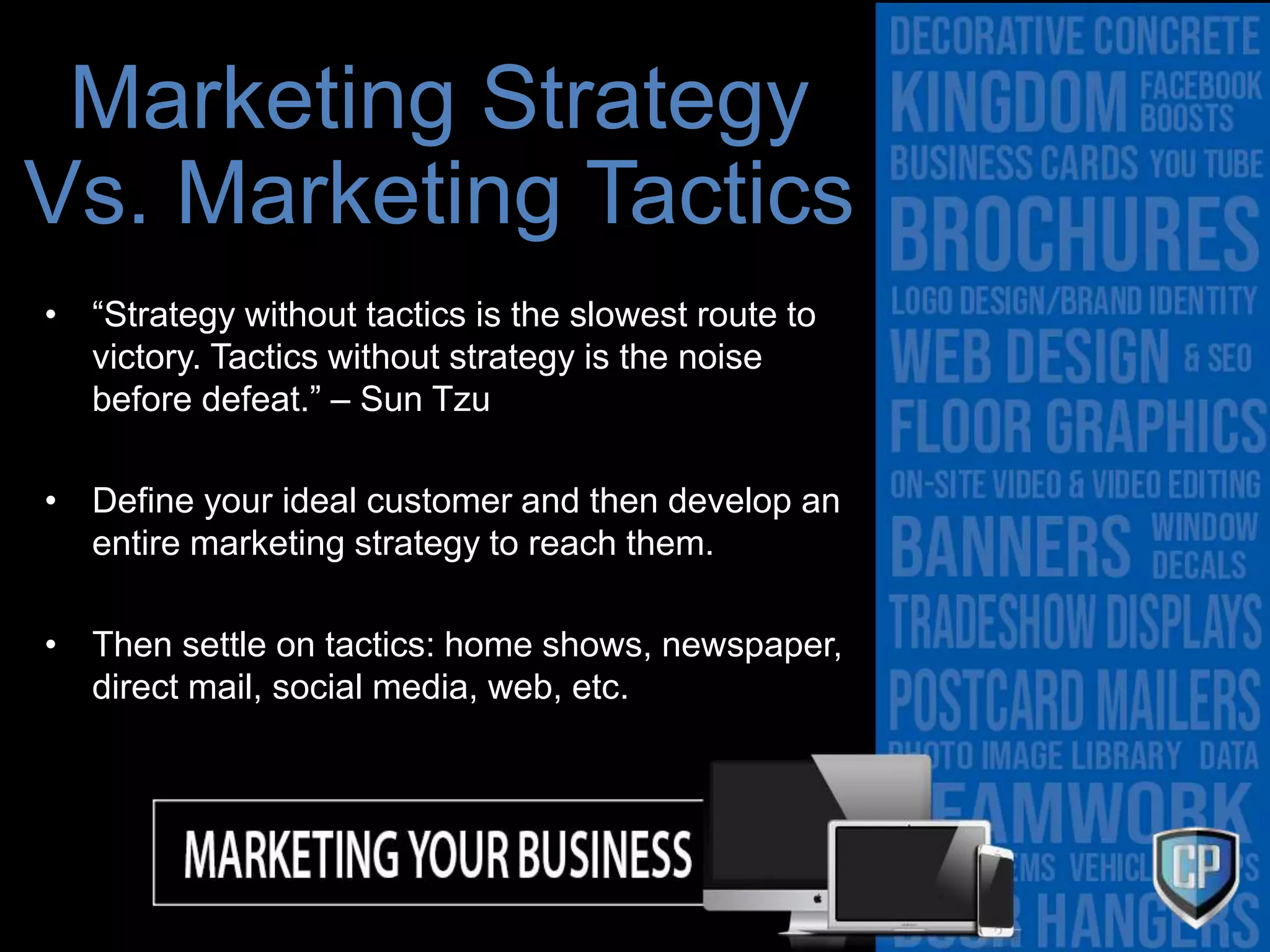 Marketing Strategy
Vs. Marketing Tactics
• “Strategy without tactics is the slowest route to
victory. Tactics without strategy is the noise
before defeat.” – Sun Tzu
• Define your ideal customer and then develop an
entire marketing strategy to reach them.
• Then settle on tactics: home shows, newspaper,
direct mail, social media, web, etc.
 