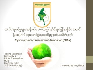 သက်ရ ောက်မှုမ ောျားဆန်ျားစစ်ရလေ့လောခြင်ျားဆိုင် ောခမန်မောနိုင်ငံအသင်ျား
ခြစ်ရခမောက်ရ ျားရဆောင် ွက်ထောျားရှိမမှုနမငေ့်အသင်ျားမတ်ဆက်
Myanmar Impact Assessment Association (MIAA)
Training Sessions on
Biodiversity &
EIA for EIA consultant
MCRB
Pan Pacific Hotel
19.3.2018 (Monday) Presented by Aung Nanda
 