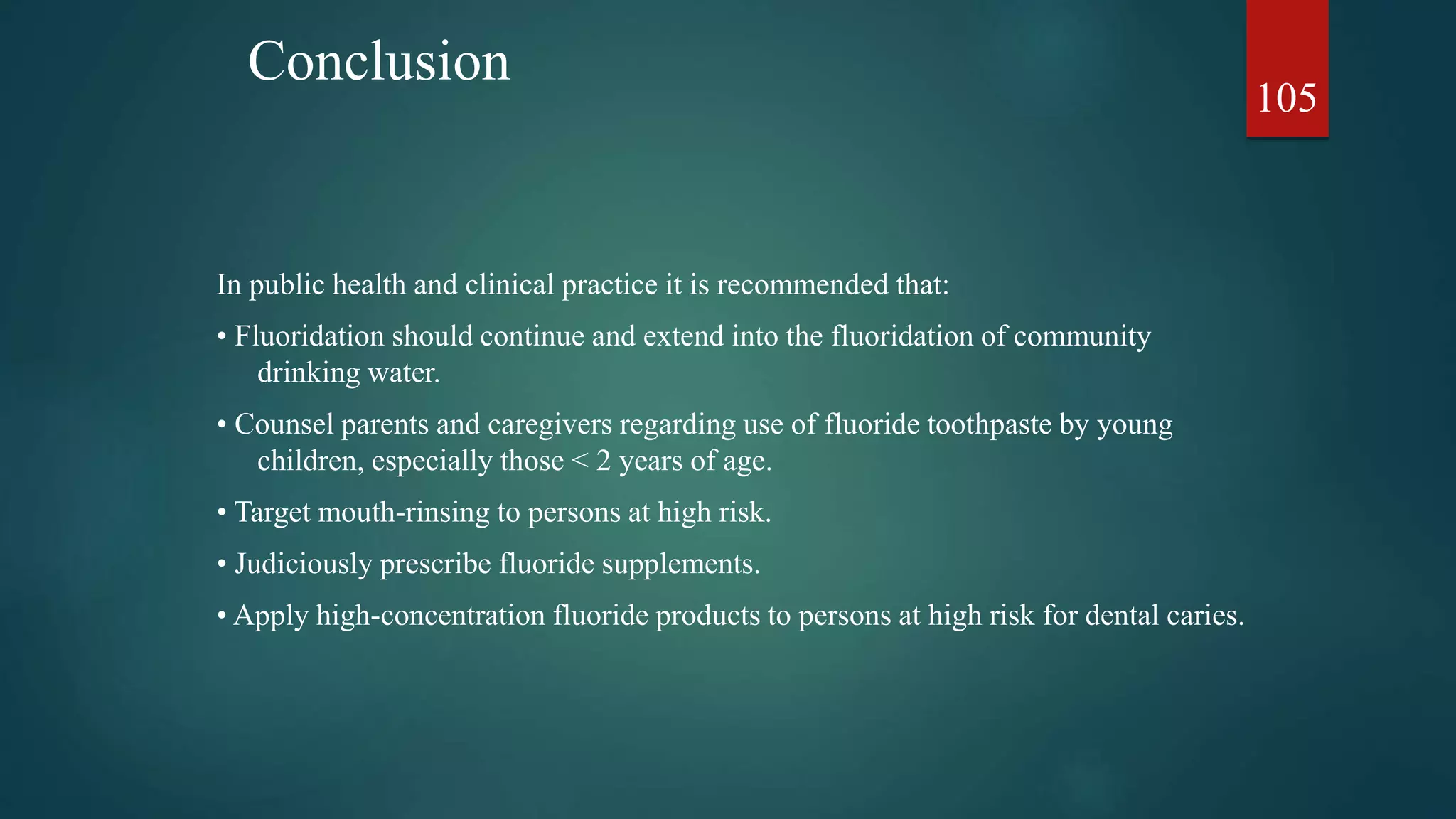 Conclusion
In public health and clinical practice it is recommended that:
• Fluoridation should continue and extend into the fluoridation of community
drinking water.
• Counsel parents and caregivers regarding use of fluoride toothpaste by young
children, especially those < 2 years of age.
• Target mouth-rinsing to persons at high risk.
• Judiciously prescribe fluoride supplements.
• Apply high-concentration fluoride products to persons at high risk for dental caries.
105
 