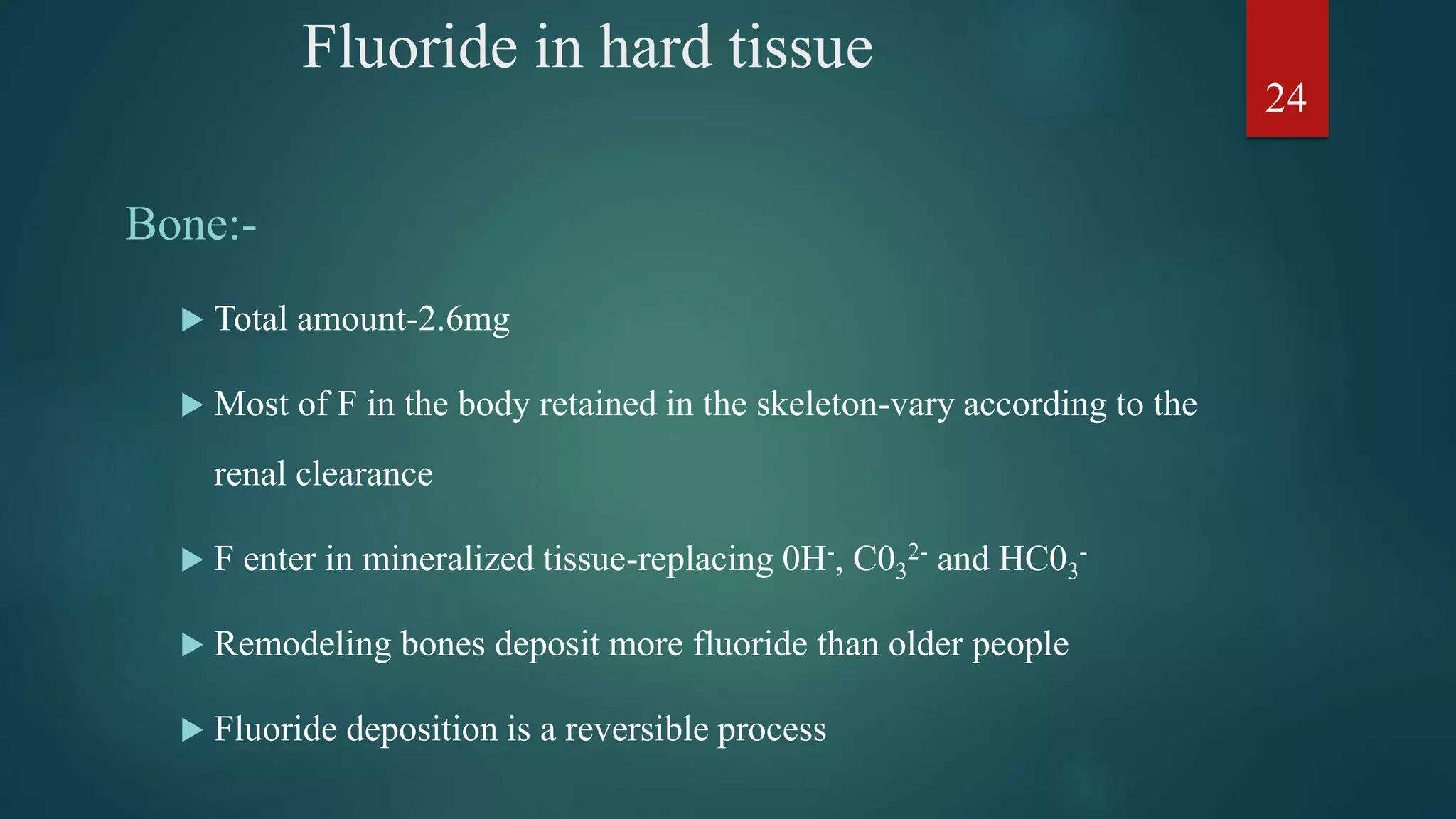 Fluoride in hard tissue
Bone:-
 Total amount-2.6mg
 Most of F in the body retained in the skeleton-vary according to the
renal clearance
 F enter in mineralized tissue-replacing 0H-, C03
2- and HC03
-
 Remodeling bones deposit more fluoride than older people
 Fluoride deposition is a reversible process
24
 