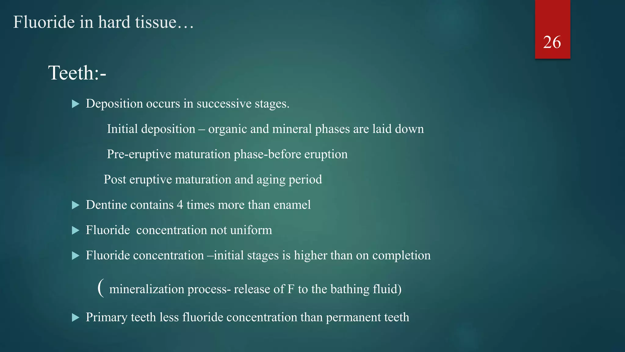 Teeth:-
 Deposition occurs in successive stages.
Initial deposition – organic and mineral phases are laid down
Pre-eruptive maturation phase-before eruption
Post eruptive maturation and aging period
 Dentine contains 4 times more than enamel
 Fluoride concentration not uniform
 Fluoride concentration –initial stages is higher than on completion
( mineralization process- release of F to the bathing fluid)
 Primary teeth less fluoride concentration than permanent teeth
Fluoride in hard tissue…
26
 