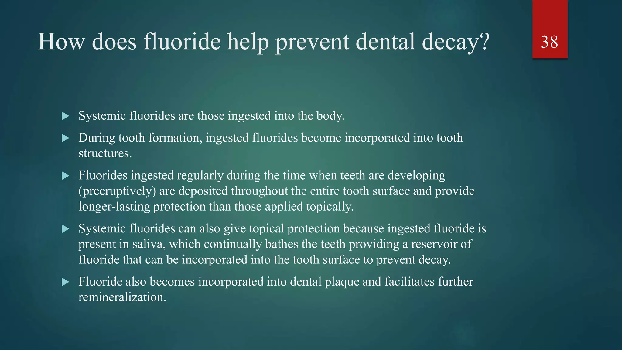 How does fluoride help prevent dental decay?
 Systemic fluorides are those ingested into the body.
 During tooth formation, ingested fluorides become incorporated into tooth
structures.
 Fluorides ingested regularly during the time when teeth are developing
(preeruptively) are deposited throughout the entire tooth surface and provide
longer-lasting protection than those applied topically.
 Systemic fluorides can also give topical protection because ingested fluoride is
present in saliva, which continually bathes the teeth providing a reservoir of
fluoride that can be incorporated into the tooth surface to prevent decay.
 Fluoride also becomes incorporated into dental plaque and facilitates further
remineralization.
38
 