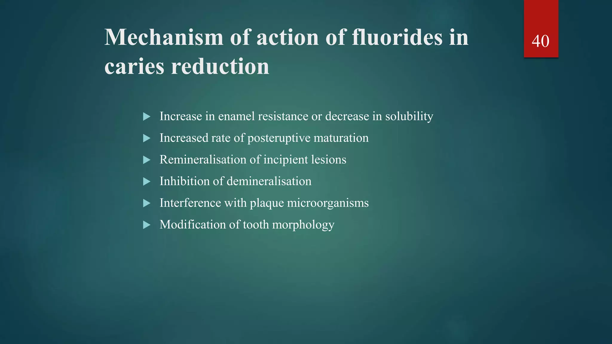 Mechanism of action of fluorides in
caries reduction
 Increase in enamel resistance or decrease in solubility
 Increased rate of posteruptive maturation
 Remineralisation of incipient lesions
 Inhibition of demineralisation
 Interference with plaque microorganisms
 Modification of tooth morphology
40
 