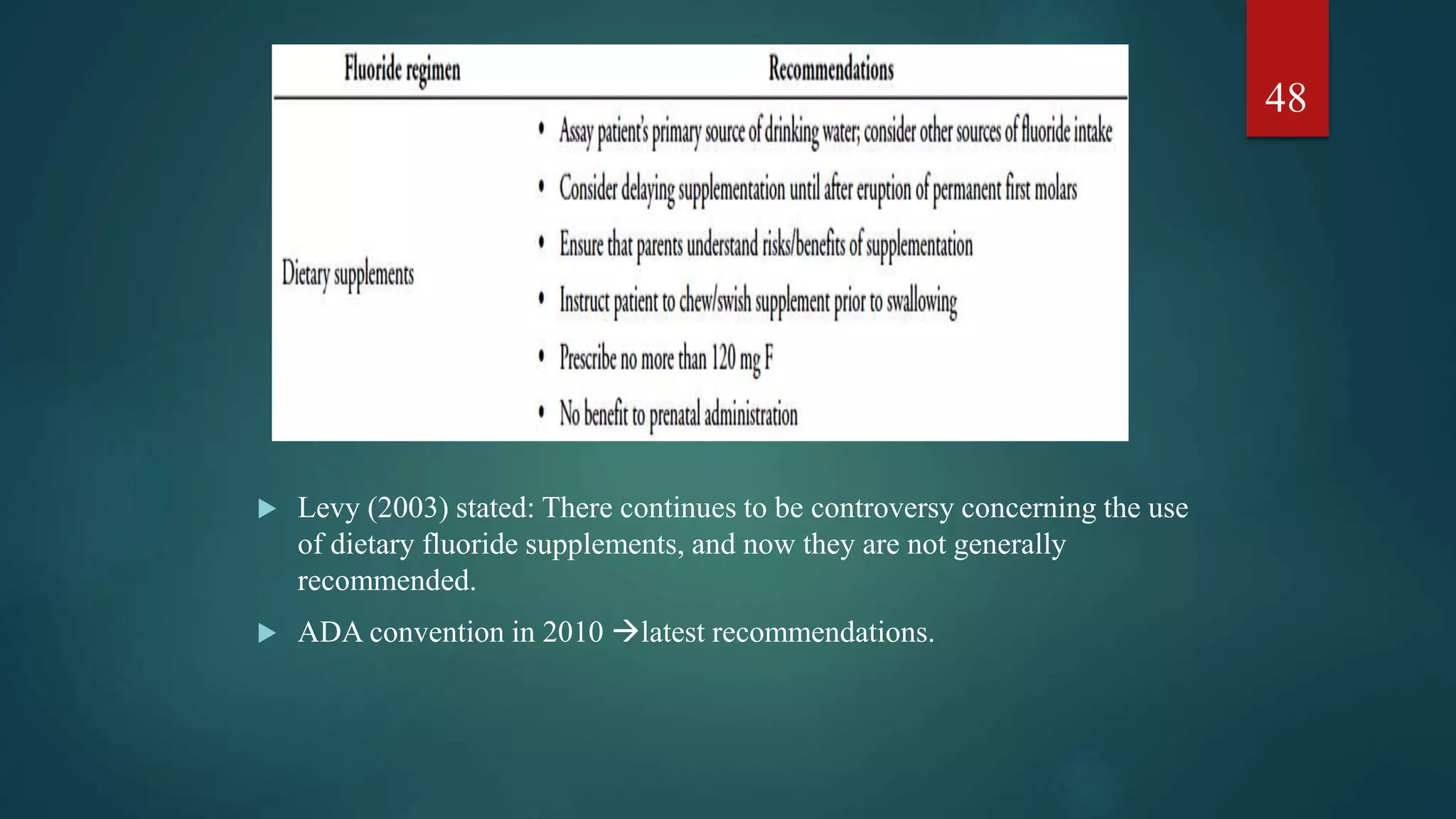  Levy (2003) stated: There continues to be controversy concerning the use
of dietary fluoride supplements, and now they are not generally
recommended.
 ADA convention in 2010 latest recommendations.
48
 